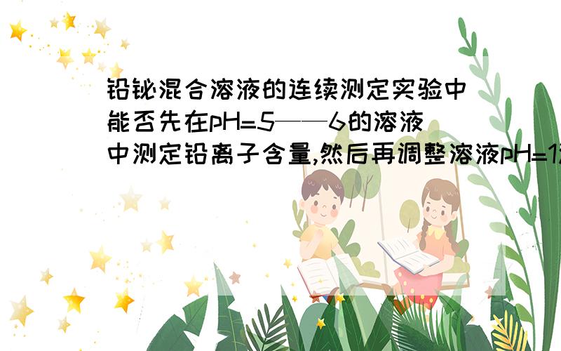 铅铋混合溶液的连续测定实验中能否先在pH=5——6的溶液中测定铅离子含量,然后再调整溶液pH=1测定铋离?