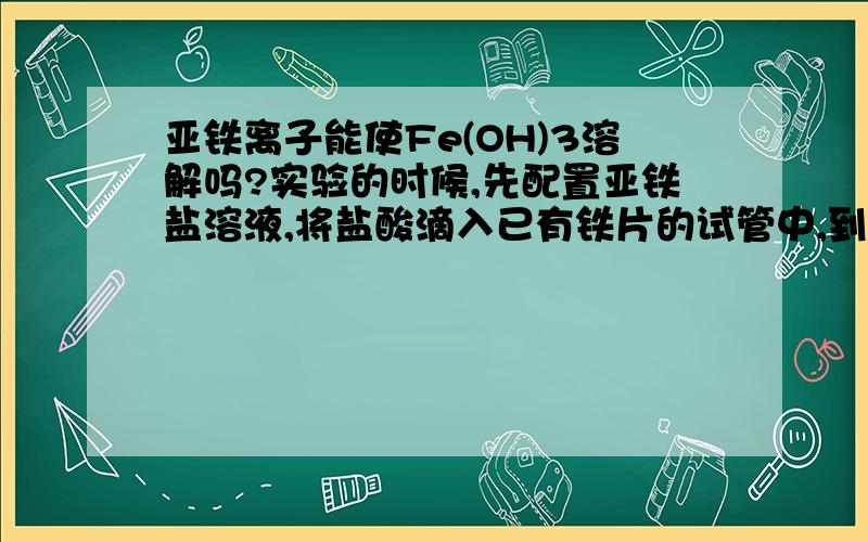 亚铁离子能使Fe(OH)3溶解吗?实验的时候,先配置亚铁盐溶液,将盐酸滴入已有铁片的试管中,到无气泡生成为止,确定没有盐酸而剩余铁片.将配好的溶液与FeCl3混合于另一试管中（没有将铁片弄过