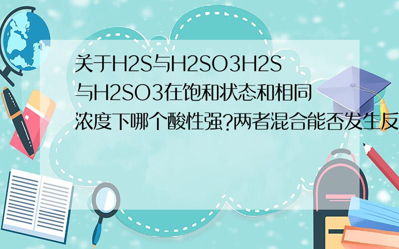 关于H2S与H2SO3H2S与H2SO3在饱和状态和相同浓度下哪个酸性强?两者混合能否发生反应?