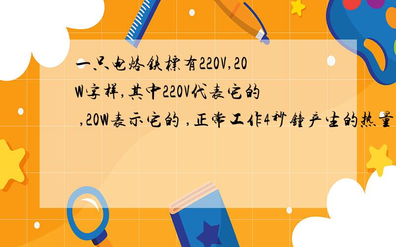 一只电烙铁标有220V,20W字样,其中220V代表它的 ,20W表示它的 ,正常工作4秒钟产生的热量是 焦