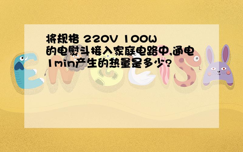 将规格 220V 100W 的电熨斗接入家庭电路中,通电1min产生的热量是多少?