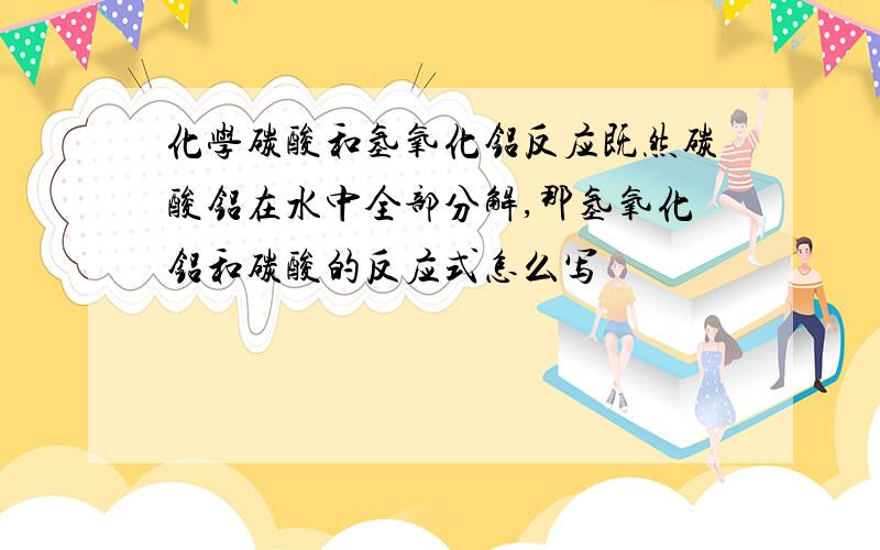 化学碳酸和氢氧化铝反应既然碳酸铝在水中全部分解,那氢氧化铝和碳酸的反应式怎么写