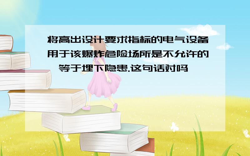 将高出设计要求指标的电气设备用于该爆炸危险场所是不允许的,等于埋下隐患.这句话对吗