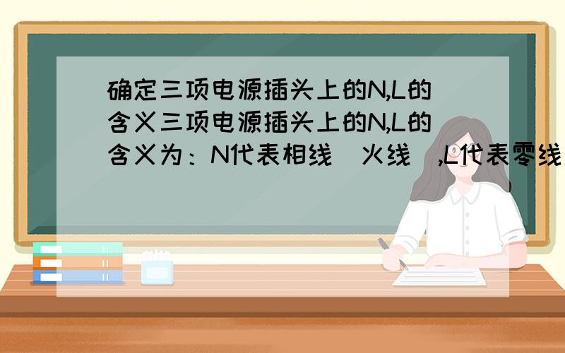 确定三项电源插头上的N,L的含义三项电源插头上的N,L的含义为：N代表相线（火线）,L代表零线（地线）,