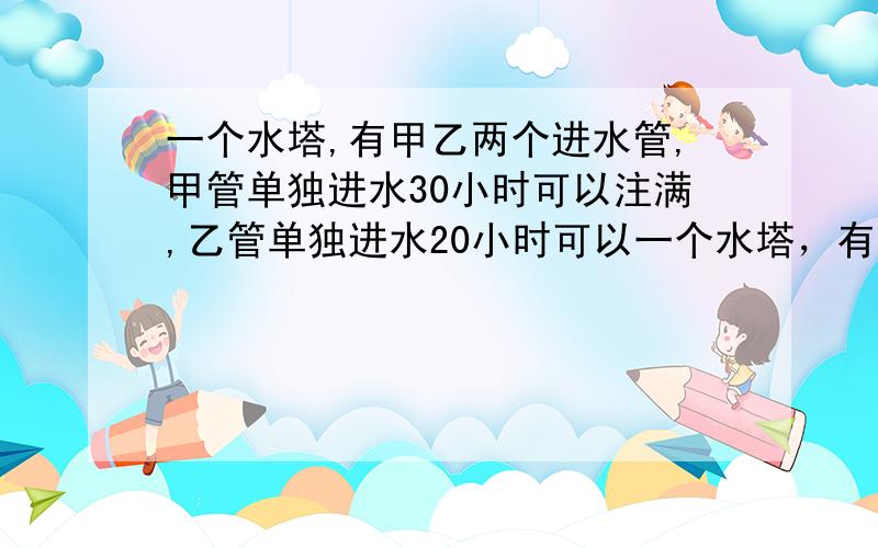 一个水塔,有甲乙两个进水管,甲管单独进水30小时可以注满,乙管单独进水20小时可以一个水塔，有甲乙两个水管，甲管单独进水30小时可以注满，乙管单独进水20小时可以注满，现两管同时注