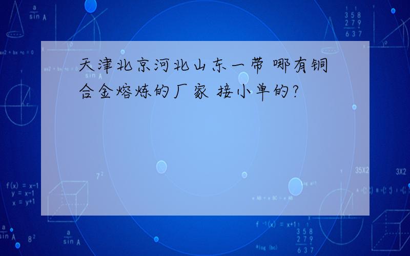 天津北京河北山东一带 哪有铜合金熔炼的厂家 接小单的?