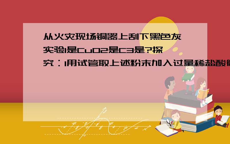 从火灾现场铜器上刮下黑色灰烬实验1是CuO2是C3是?探究：1用试管取上述粉末加入过量稀盐酸微热溶液呈蓝色,有黑色不融粉末2过滤.加氢氧化钠过量得到蓝色沉淀3将黑色粉末灼烧,生成能使石