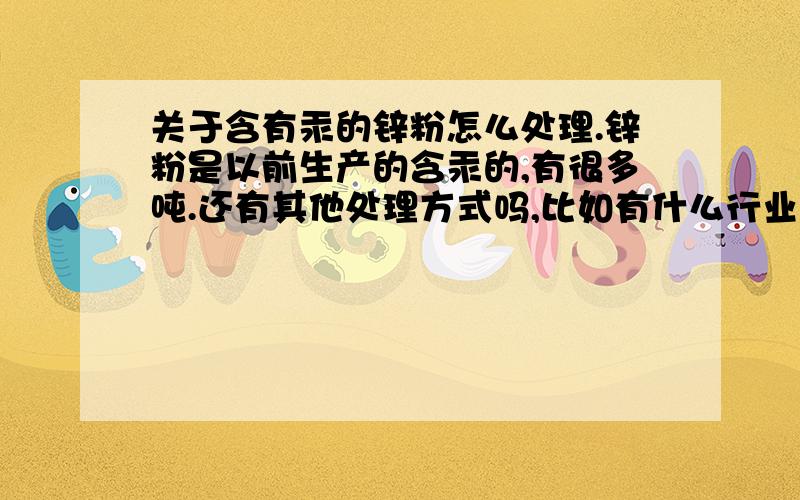 关于含有汞的锌粉怎么处理.锌粉是以前生产的含汞的,有很多吨.还有其他处理方式吗,比如有什么行业可以直接采用,或简单加工处理之后还可以供给其他行业,至少可以将成本回收.听说有些漆