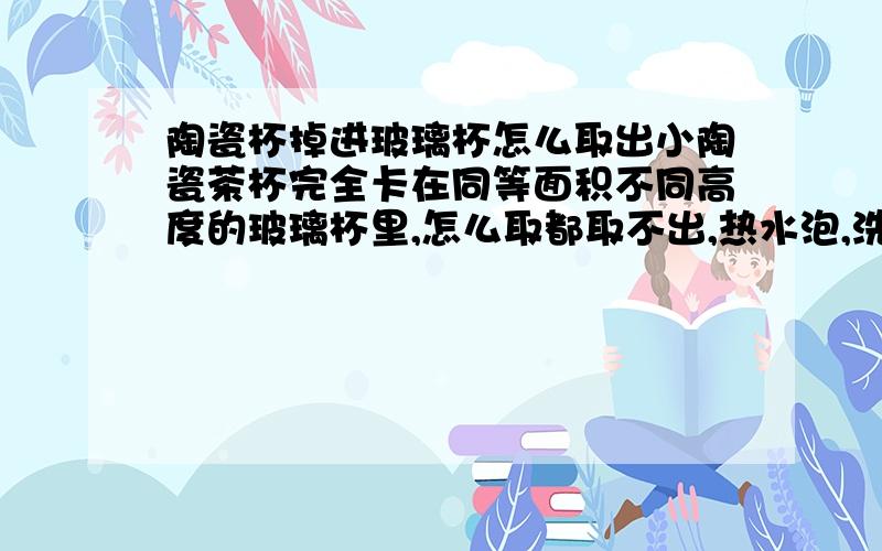 陶瓷杯掉进玻璃杯怎么取出小陶瓷茶杯完全卡在同等面积不同高度的玻璃杯里,怎么取都取不出,热水泡,洗洁精泡