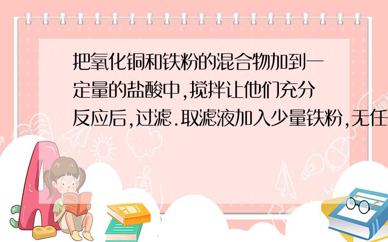 把氧化铜和铁粉的混合物加到一定量的盐酸中,搅拌让他们充分反应后,过滤.取滤液加入少量铁粉,无任何现象.则下列判断正确的是……（） （（ ）A.滤渣中不含铜 B.滤液中含FeCl2和CuCl2C.滤渣