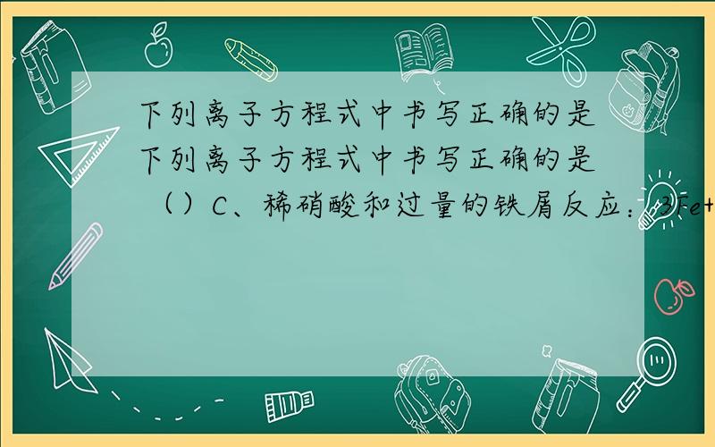 下列离子方程式中书写正确的是下列离子方程式中书写正确的是 （）C、稀硝酸和过量的铁屑反应：3Fe+8H++2NO=3Fe3++2NO↑+4H2O请问上面这C选项为什么是错误的?