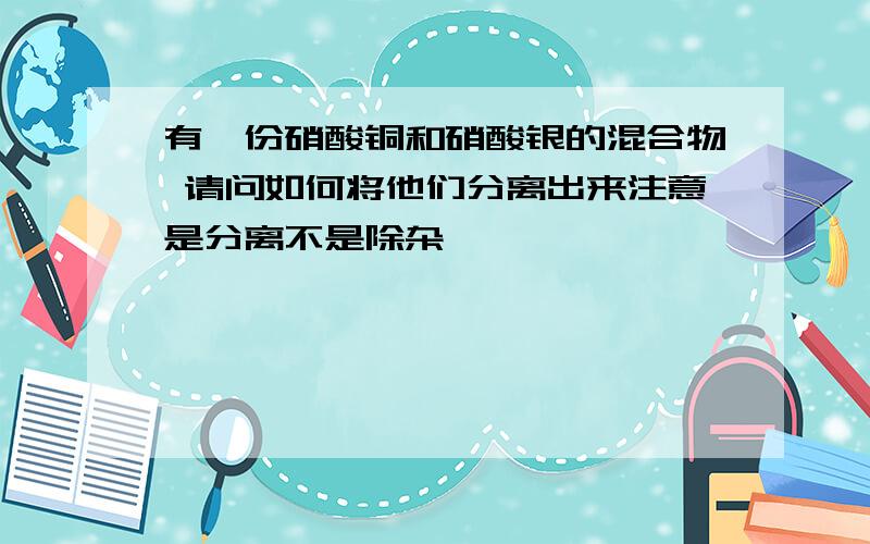 有一份硝酸铜和硝酸银的混合物 请问如何将他们分离出来注意是分离不是除杂