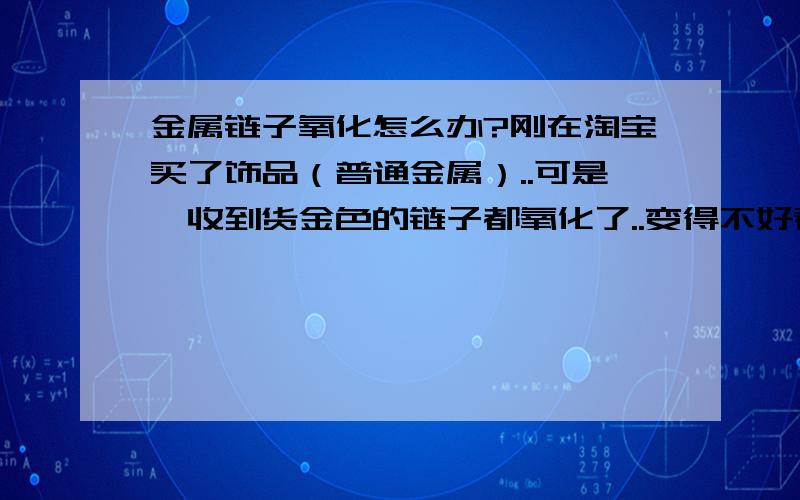 金属链子氧化怎么办?刚在淘宝买了饰品（普通金属）..可是一收到货金色的链子都氧化了..变得不好看..要怎么办好?