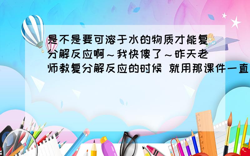 是不是要可溶于水的物质才能复分解反应啊～我快傻了～昨天老师教复分解反应的时候 就用那课件一直下页·下页· 我完全听不明 脑子超乱啊 是不是要可溶于水的物质才能复分解反应啊