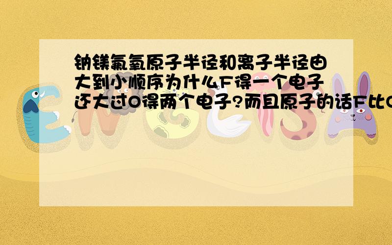 钠镁氟氧原子半径和离子半径由大到小顺序为什么F得一个电子还大过O得两个电子?而且原子的话F比O还小