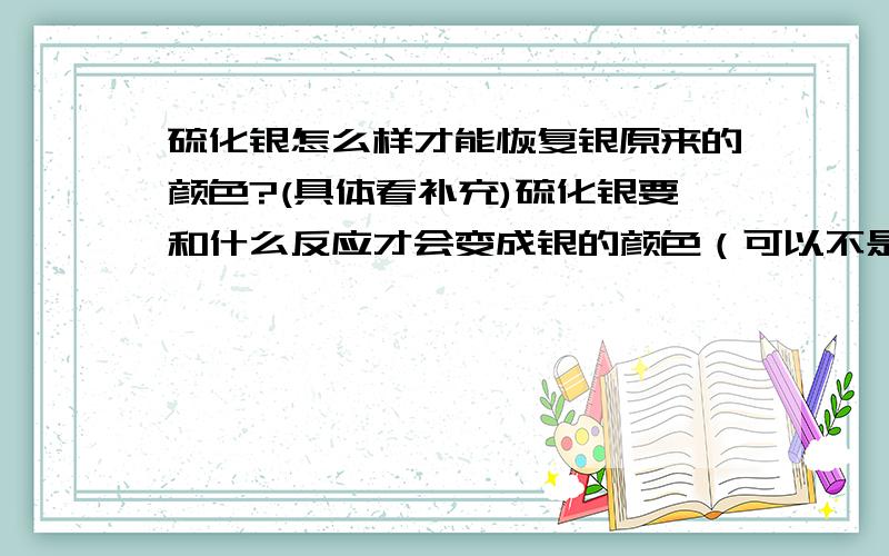 硫化银怎么样才能恢复银原来的颜色?(具体看补充)硫化银要和什么反应才会变成银的颜色（可以不是变回银,但只要是银的颜色就可以了）,这个反应物还要求不能对人体有伤害.