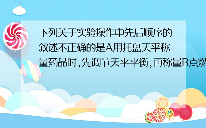 下列关于实验操作中先后顺序的叙述不正确的是A用托盘天平称量药品时,先调节天平平衡,再称量B点燃可燃气体前 先检验气体纯度 后点燃C.给试管中的药品加热时 先均匀加热后集中加热D稀释