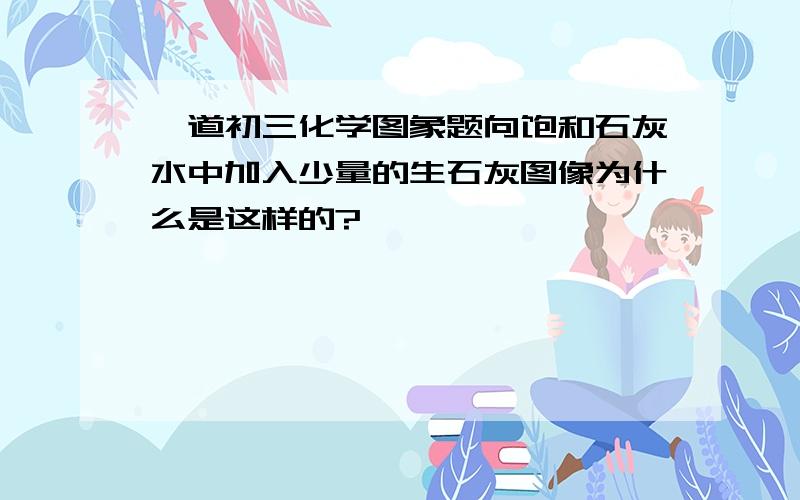 一道初三化学图象题向饱和石灰水中加入少量的生石灰图像为什么是这样的?