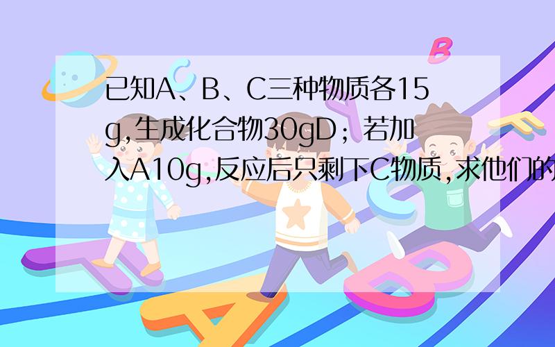 已知A、B、C三种物质各15g,生成化合物30gD；若加入A10g,反应后只剩下C物质,求他们的关系