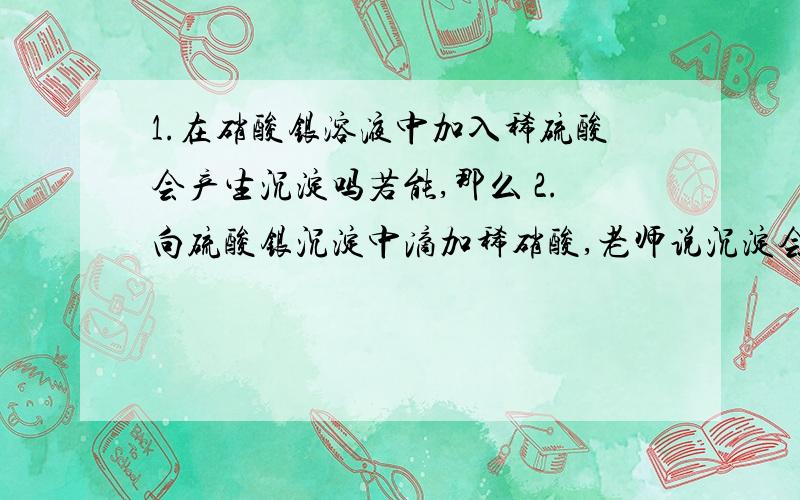 1.在硝酸银溶液中加入稀硫酸会产生沉淀吗若能,那么 2.向硫酸银沉淀中滴加稀硝酸,老师说沉淀会溶解,是吗.3.两个都是完全溶解吗还是会一些沉淀?我觉得如果两个都能让沉淀完全消失这不是