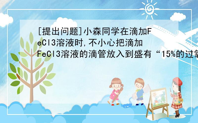 [提出问题]小森同学在滴加FeCl3溶液时,不小心把滴加FeCl3溶液的滴管放入到盛有“15%的过氧化氢溶液”试剂瓶中,发现有大量的气泡产生．小森联想到用二氧化锰可作过氧化氢分解的催化剂,他