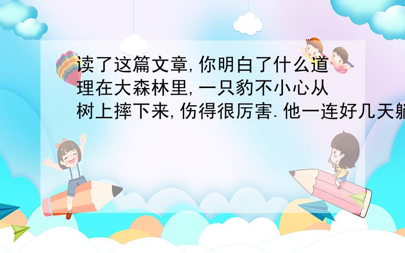 读了这篇文章,你明白了什么道理在大森林里,一只豹不小心从树上摔下来,伤得很厉害.他一连好几天躺在床上,哎哟哎哟地叫着：“我不能再捕猎了,得赶快想个办法,我要饿死了.”他想啊,想啊,