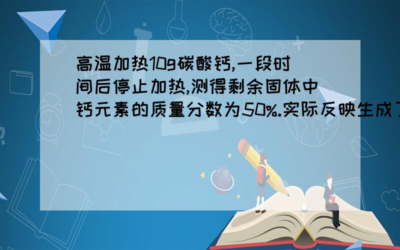 高温加热10g碳酸钙,一段时间后停止加热,测得剩余固体中钙元素的质量分数为50%.实际反映生成了多少g 二氧化碳