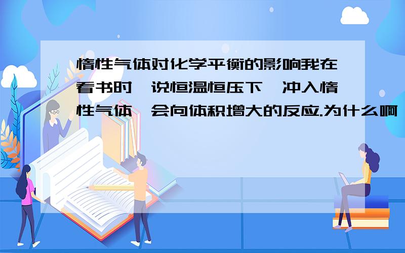 惰性气体对化学平衡的影响我在看书时,说恒温恒压下,冲入惰性气体,会向体积增大的反应.为什么啊