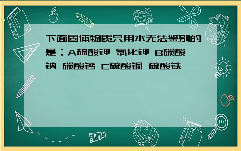 下面固体物质只用水无法鉴别的是：A硫酸钾 氯化钾 B碳酸钠 碳酸钙 C硫酸铜 硫酸铁