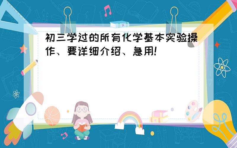 初三学过的所有化学基本实验操作、要详细介绍、急用!