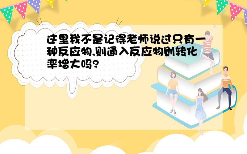 这里我不是记得老师说过只有一种反应物,则通入反应物则转化率增大吗?