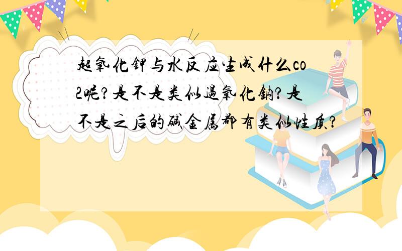 超氧化钾与水反应生成什么co2呢?是不是类似过氧化钠?是不是之后的碱金属都有类似性质?