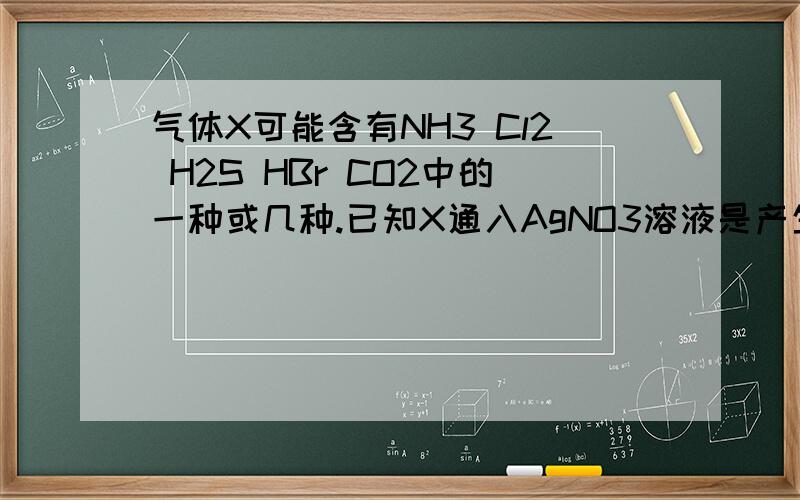 气体X可能含有NH3 Cl2 H2S HBr CO2中的一种或几种.已知X通入AgNO3溶液是产生淡黄色的沉淀,且不溶于稀硝酸:若将X通入澄清的石灰水中,却,没有沉淀产生.对于气体X的成分:一定含有HBr,可能含有CO2,一