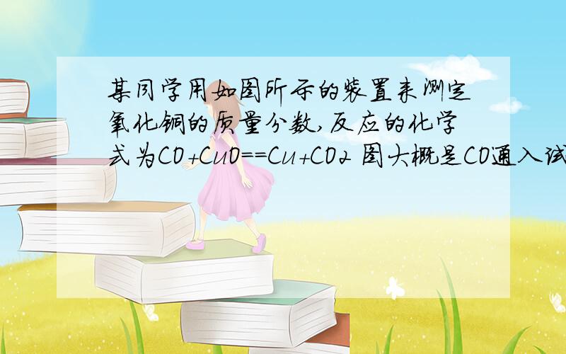 某同学用如图所示的装置来测定氧化铜的质量分数,反应的化学式为CO+CuO==Cu+CO2 图大概是CO通入试管中,与CuO在高温下反应,反应生成的气体接到盛有澄清石灰水的试剂瓶中.1.实验中,一共用去CO