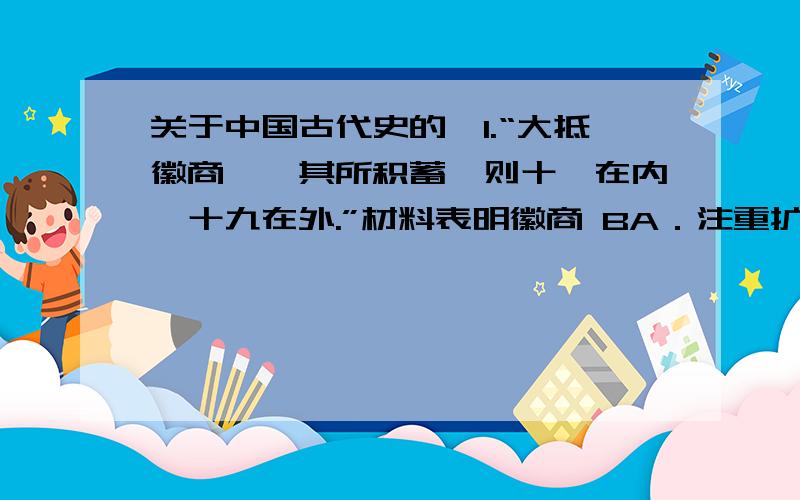 关于中国古代史的,1.“大抵徽商……其所积蓄,则十一在内,十九在外.”材料表明徽商 BA．注重扩大对外贸易 B．注重扩大商业资本 C．注重谋取政治地位 D．注重扩大经营范围材料中“十九在