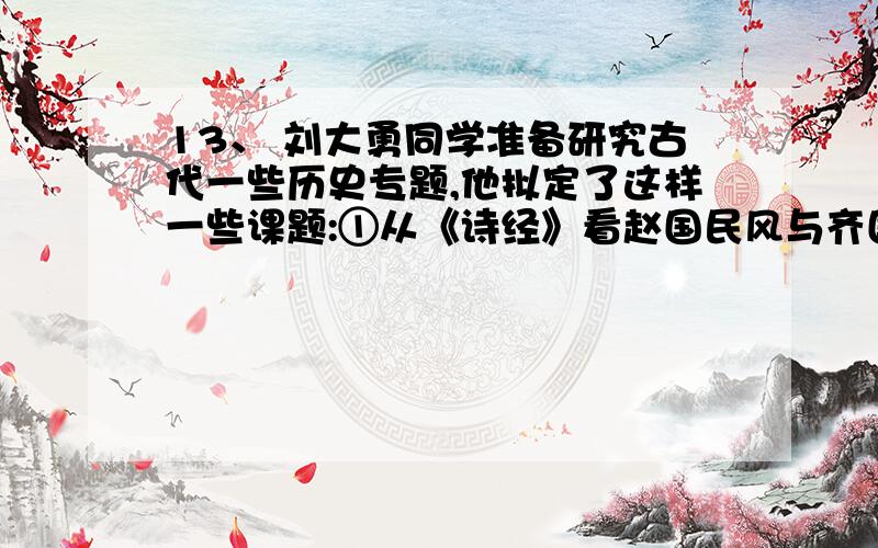 13、 刘大勇同学准备研究古代一些历史专题,他拟定了这样一些课题:①从《诗经》看赵国民风与齐国民风特点②对《史记》和《汉书》中汉武帝治国政策研究③《齐民要术》中玉米等农业生