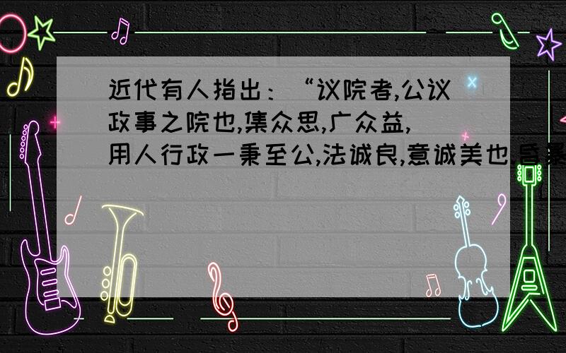 近代有人指出：“议院者,公议政事之院也,集众思,广众益,用人行政一秉至公,法诚良,意诚美也.昏暴之君无所施其虐,贱扈之臣无所擅其权,大小官司无所卸其责,草野小民无所积其怨.”与上述