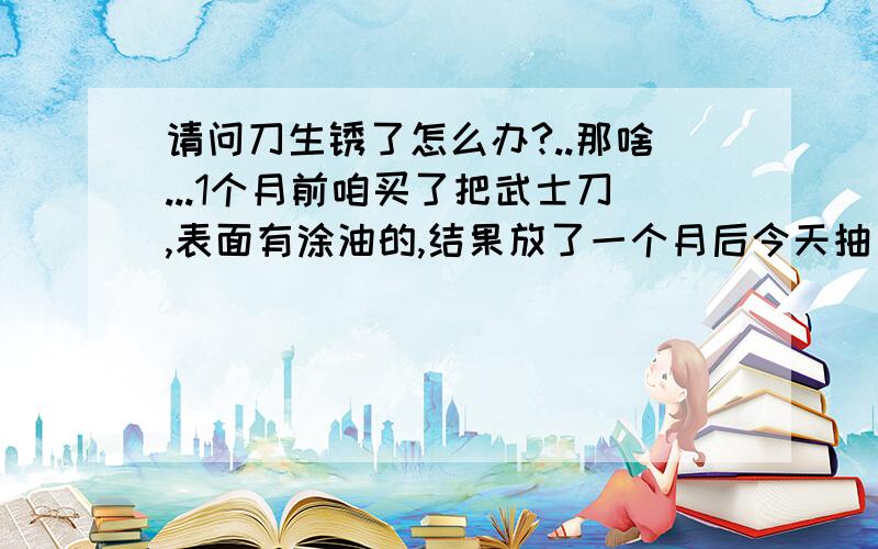 请问刀生锈了怎么办?..那啥...1个月前咱买了把武士刀,表面有涂油的,结果放了一个月后今天抽出来发现刀背有生锈....怎么办啊..刮不掉啊....顺便说下..要怎么保养哈