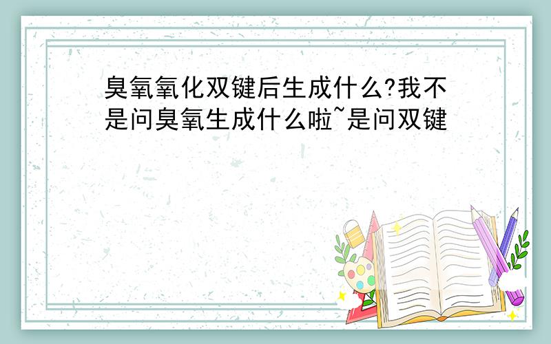 臭氧氧化双键后生成什么?我不是问臭氧生成什么啦~是问双键