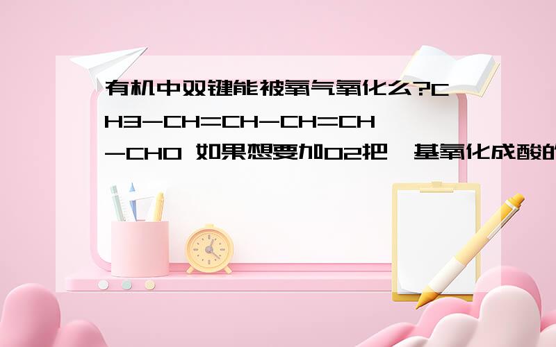 有机中双键能被氧气氧化么?CH3-CH=CH-CH=CH-CHO 如果想要加O2把羟基氧化成酸的话,双键会不会先被氧化了?或者说想要氧化成羧酸还是用Cu(OH)2比较好呢?是想要加O2把醛基氧化成羧酸，