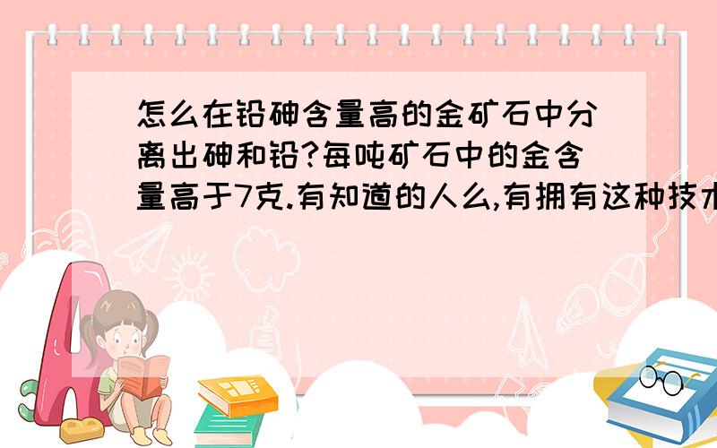 怎么在铅砷含量高的金矿石中分离出砷和铅?每吨矿石中的金含量高于7克.有知道的人么,有拥有这种技术的团队也可以合作~