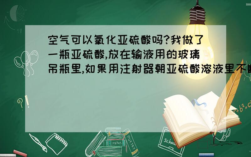 空气可以氧化亚硫酸吗?我做了一瓶亚硫酸,放在输液用的玻璃吊瓶里,如果用注射器朝亚硫酸溶液里不断注射空气,可以把亚硫酸氧化吗?