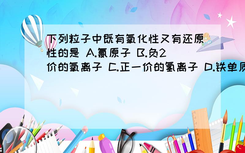 下列粒子中既有氧化性又有还原性的是 A.氯原子 B.负2价的氧离子 C.正一价的氢离子 D.铁单质下列粒子中既有氧化性又有还原性的是A.氯原子 B.负2价的氧离子C.正一价的氢离子 D.铁单质——（