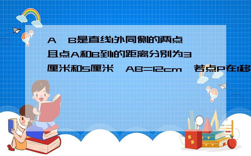 A、B是直线l外同侧的两点,且点A和B到l的距离分别为3厘米和5厘米,AB=12cm,若点P在l移动,则PA+PB的最小值是?