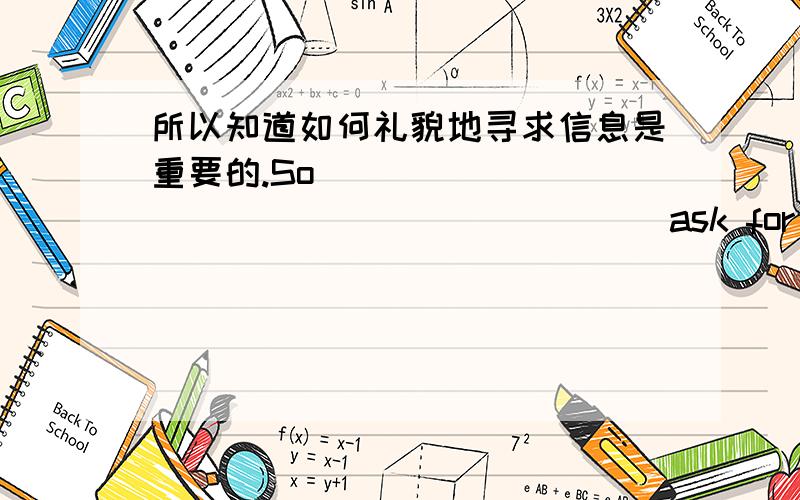 所以知道如何礼貌地寻求信息是重要的.So ______ _______ ______ ask for information politely is important .我们应当学习怎样有礼貌地提出请求.We need to learn _____ ____ _____ ____ when we make requests.一些学生想要