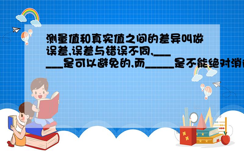 测量值和真实值之间的差异叫做误差,误差与错误不同,______是可以避免的,而_____是不能绝对消除的,实验室中,常采用减小误差的方法是________.