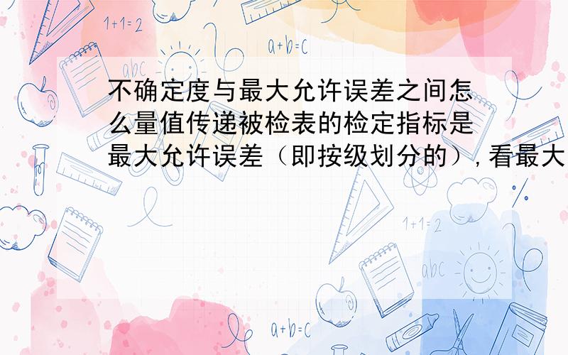 不确定度与最大允许误差之间怎么量值传递被检表的检定指标是最大允许误差（即按级划分的）,看最大允许误差否不否和要求,而标准表的技术指标是规定的不确定度（即按等划分）,如何分