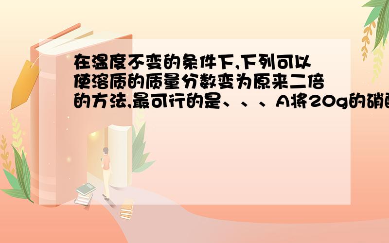 在温度不变的条件下,下列可以使溶质的质量分数变为原来二倍的方法,最可行的是、、、A将20g的硝酸钾饱和溶液蒸发掉10克水B将20克硝酸钾不饱和溶液蒸发掉10克水C在10克10%的硝酸钾溶液中,