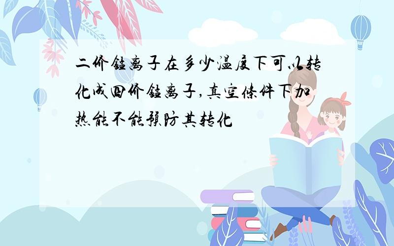 二价锰离子在多少温度下可以转化成四价锰离子,真空条件下加热能不能预防其转化