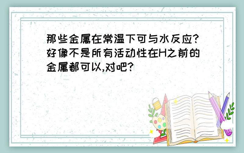 那些金属在常温下可与水反应?好像不是所有活动性在H之前的金属都可以,对吧?